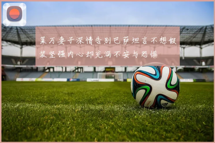 莱万妻子深情告别巴萨坦言不想假装坚强内心却充满不安与恐惧