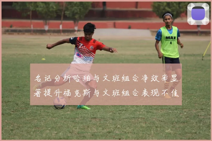 名记分析哈珀与文班组合净效率显著提升福克斯与文班组合表现不佳差距明显