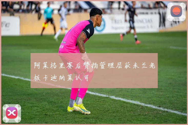 阿莱格里赛后赞扬管理层获米兰老板卡迪纳莱认可