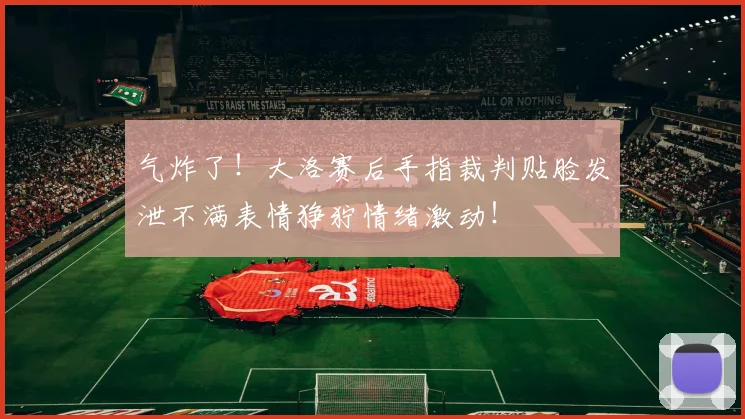 气炸了！大洛赛后手指裁判贴脸发泄不满表情狰狞情绪激动！