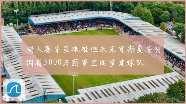 湖人赛季虽艰难但未来可期夏季将拥有5000万薪资空间重建球队