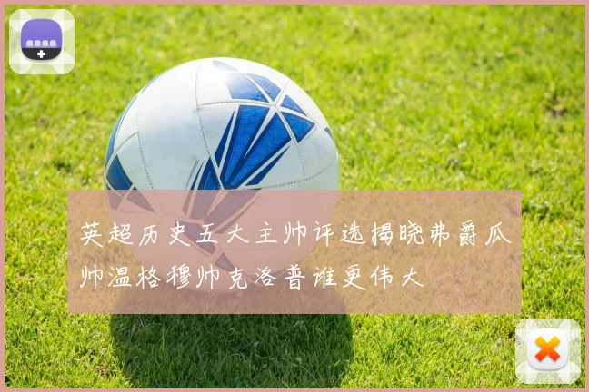 英超历史五大主帅评选揭晓弗爵瓜帅温格穆帅克洛普谁更伟大