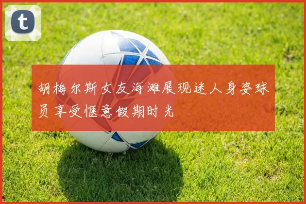 胡梅尔斯女友海滩展现迷人身姿球员享受惬意假期时光