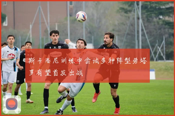 斯卡洛尼训练中尝试多种阵型劳塔罗有望首发出战