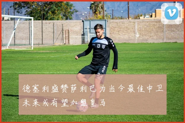 德塞利盛赞萨利巴为当今最佳中卫未来或有望加盟皇马
