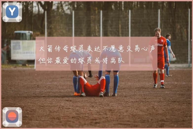 火箭传奇球员表达不愿意交易心声但你最爱的球员或将离队