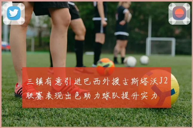 三镇有意引进巴西外援古斯塔沃J2联赛表现出色助力球队提升实力