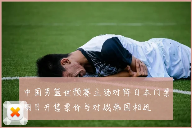 中国男篮世预赛主场对阵日本门票明日开售票价与对战韩国相近