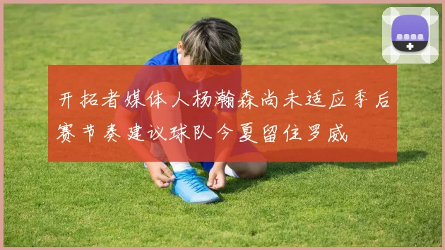 开拓者媒体人杨瀚森尚未适应季后赛节奏建议球队今夏留住罗威