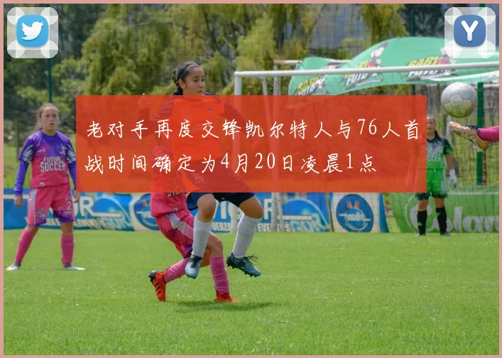 老对手再度交锋凯尔特人与76人首战时间确定为4月20日凌晨1点