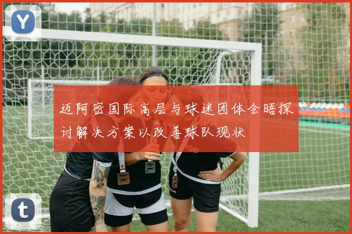 迈阿密国际高层与球迷团体会晤探讨解决方案以改善球队现状