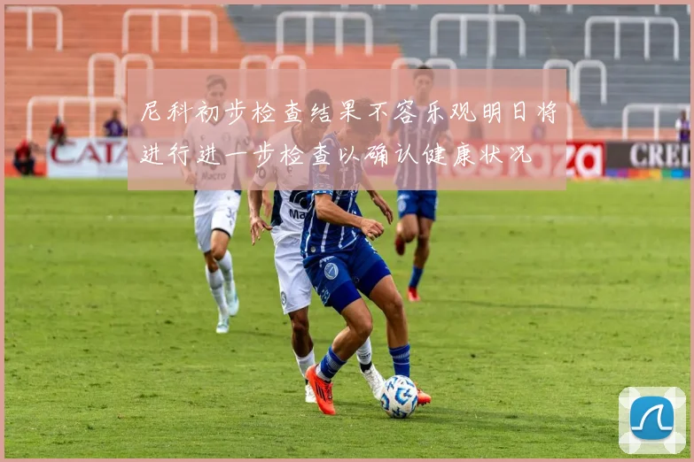 尼科初步检查结果不容乐观明日将进行进一步检查以确认健康状况