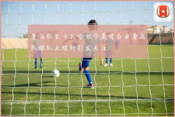 皇马队长卡瓦哈尔今夏将自由身离队球队未续约引发关注