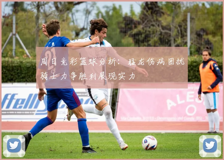 周日竞彩篮球分析：猛龙伤病困扰骑士力争胜利展现实力