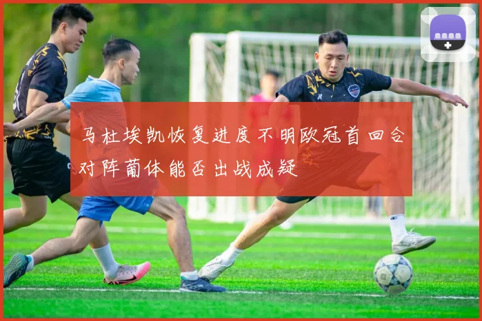 马杜埃凯恢复进度不明欧冠首回合对阵葡体能否出战成疑