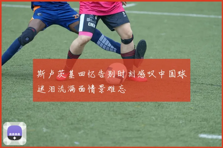 斯卢茨基回忆告别时刻感叹中国球迷泪流满面情景难忘