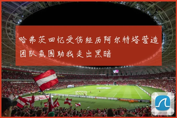 哈弗茨回忆受伤经历阿尔特塔营造团队氛围助我走出黑暗