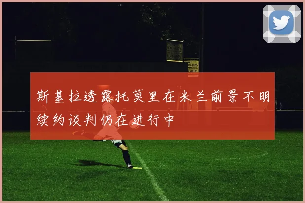 斯基拉透露托莫里在米兰前景不明续约谈判仍在进行中