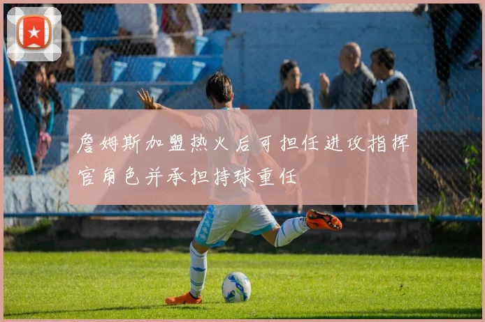 詹姆斯加盟热火后可担任进攻指挥官角色并承担持球重任