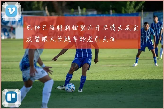巴神巴洛特利甜蜜公开恋情女友金发碧眼大长腿年龄差引关注