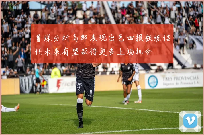 鲁媒分析乌郎表现出色回报教练信任未来有望获得更多上场机会