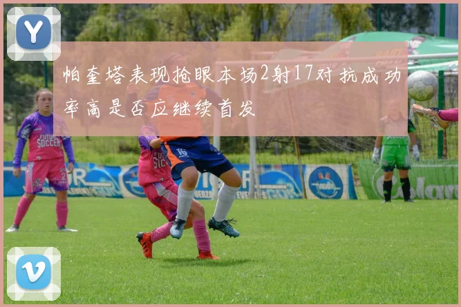 帕奎塔表现抢眼本场2射17对抗成功率高是否应继续首发