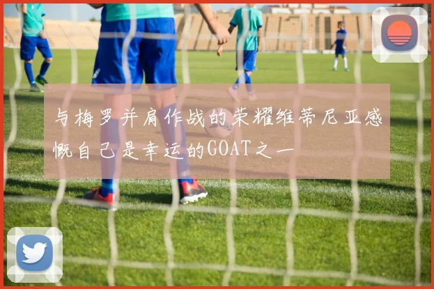 与梅罗并肩作战的荣耀维蒂尼亚感慨自己是幸运的GOAT之一