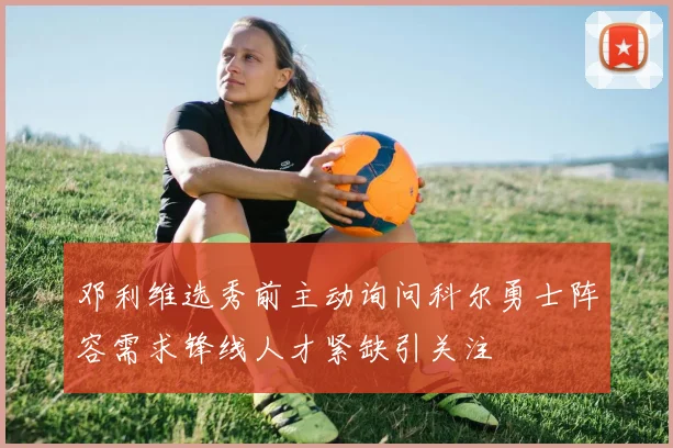 邓利维选秀前主动询问科尔勇士阵容需求锋线人才紧缺引关注