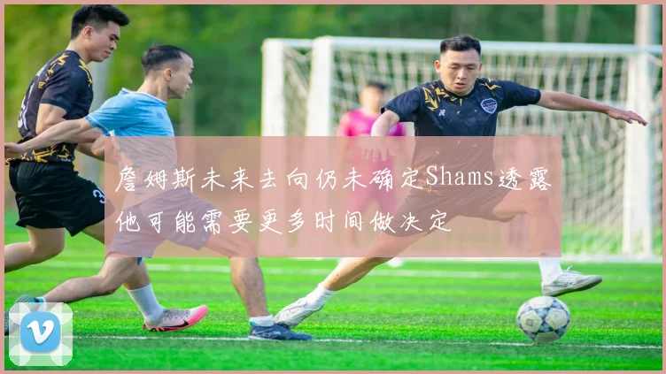 詹姆斯未来去向仍未确定Shams透露他可能需要更多时间做决定