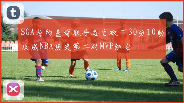 SGA与约基奇联手各自砍下30分10助攻成NBA历史第二对MVP组合