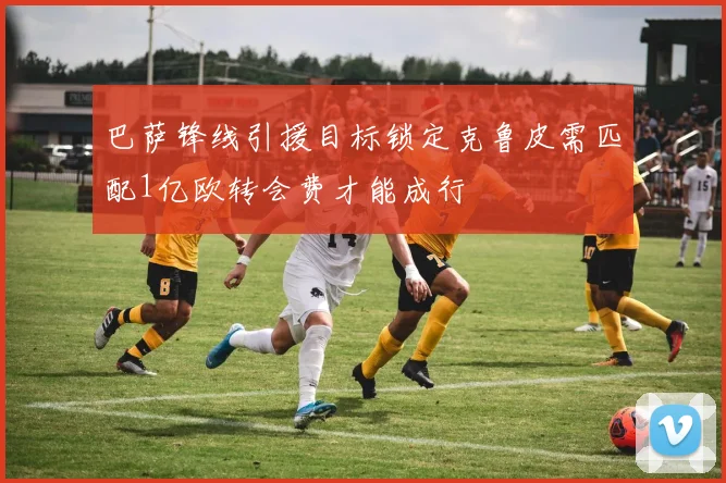 巴萨锋线引援目标锁定克鲁皮需匹配1亿欧转会费才能成行