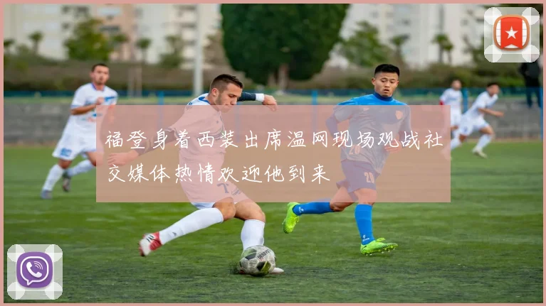福登身着西装出席温网现场观战社交媒体热情欢迎他到来