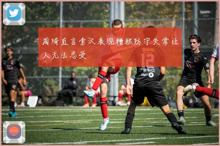 周琦直言索汉表现糟糕防守失常让人无法忍受
